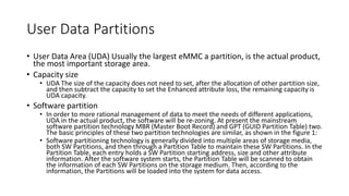 User Data Partitions
• User Data Area (UDA) Usually the largest eMMC a partition, is the actual product,
the most important storage area.
• Capacity size
• UDA The size of the capacity does not need to set, after the allocation of other partition size,
and then subtract the capacity to set the Enhanced attribute loss, the remaining capacity is
UDA capacity.
• Software partition
• In order to more rational management of data to meet the needs of different applications,
UDA in the actual product, the software will be re-zoning. At present the mainstream
software partition technology MBR (Master Boot Record) and GPT (GUID Partition Table) two.
The basic principles of these two partition technologies are similar, as shown in the figure 1:
• Software partitioning technology is generally divided into multiple areas of storage media,
both SW Partitions, and then through a Partition Table to maintain these SW Partitions. In the
Partition Table, each entry holds a SW Partition starting address, size and other attribute
information. After the software system starts, the Partition Table will be scanned to obtain
the information of each SW Partitions on the storage medium. Then, according to the
information, the Partitions will be loaded into the system for data access.
 