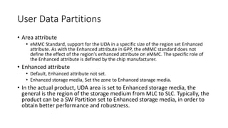 User Data Partitions
• Area attribute
• eMMC Standard, support for the UDA in a specific size of the region set Enhanced
attribute. As with the Enhanced attribute in GPP, the eMMC standard does not
define the effect of the region's enhanced attribute on eMMC. The specific role of
the Enhanced attribute is defined by the chip manufacturer.
• Enhanced attribute
• Default, Enhanced attribute not set.
• Enhanced storage media, Set the zone to Enhanced storage media.
• In the actual product, UDA area is set to Enhanced storage media, the
general is the region of the storage medium from MLC to SLC. Typically, the
product can be a SW Partition set to Enhanced storage media, in order to
obtain better performance and robustness.
 