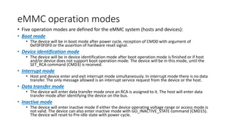 eMMC operation modes
• Five operation modes are defined for the eMMC system (hosts and devices):
• Boot mode
• The device will be in boot mode after power cycle, reception of CMD0 with argument of
0xF0F0F0F0 or the assertion of hardware reset signal.
• Device identification mode
• The device will be in device identification mode after boot operation mode is finished or if host
and/or device does not support boot operation mode. The device will be in this mode, until the
SET_RCA command (CMD3) is received.
• Interrupt mode
• Host and device enter and exit interrupt mode simultaneously. In interrupt mode there is no data
transfer. The only message allowed is an interrupt service request from the device or the host.
• Data transfer mode
• The device will enter data transfer mode once an RCA is assigned to it. The host will enter data
transfer mode after identifying the device on the bus.
• Inactive mode
• The device will enter inactive mode if either the device operating voltage range or access mode is
not valid. The device can also enter inactive mode with GO_INACTIVE_STATE command (CMD15).
The device will reset to Pre-idle state with power cycle.
 