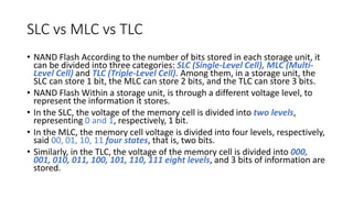 SLC vs MLC vs TLC
• NAND Flash According to the number of bits stored in each storage unit, it
can be divided into three categories: SLC (Single-Level Cell), MLC (Multi-
Level Cell) and TLC (Triple-Level Cell). Among them, in a storage unit, the
SLC can store 1 bit, the MLC can store 2 bits, and the TLC can store 3 bits.
• NAND Flash Within a storage unit, is through a different voltage level, to
represent the information it stores.
• In the SLC, the voltage of the memory cell is divided into two levels,
representing 0 and 1, respectively, 1 bit.
• In the MLC, the memory cell voltage is divided into four levels, respectively,
said 00, 01, 10, 11 four states, that is, two bits.
• Similarly, in the TLC, the voltage of the memory cell is divided into 000,
001, 010, 011, 100, 101, 110, 111 eight levels, and 3 bits of information are
stored.
 