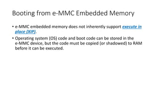 Booting from e-MMC Embedded Memory
• e-MMC embedded memory does not inherently support execute in
place (XIP).
• Operating system (OS) code and boot code can be stored in the
e-MMC device, but the code must be copied (or shadowed) to RAM
before it can be executed.
 
