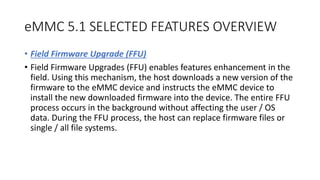 eMMC 5.1 SELECTED FEATURES OVERVIEW
• Field Firmware Upgrade (FFU)
• Field Firmware Upgrades (FFU) enables features enhancement in the
field. Using this mechanism, the host downloads a new version of the
firmware to the eMMC device and instructs the eMMC device to
install the new downloaded firmware into the device. The entire FFU
process occurs in the background without affecting the user / OS
data. During the FFU process, the host can replace firmware files or
single / all file systems.
 