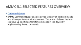 eMMC 5.1 SELECTED FEATURES OVERVIEW
• Command-Queue
• eMMC Command Queue enables device visibility of next commands
and allows performance improvement. The protocol allows the host
to queue up to 32 data-transfer commands in the device by
implementing 5 new commands.
 
