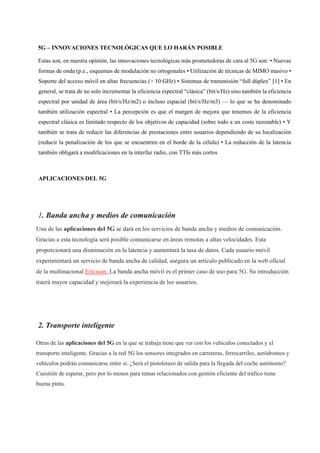 5G – INNOVACIONES TECNOLÓGICAS QUE LO HARÁN POSIBLE
Estas son, en nuestra opinión, las innovaciones tecnológicas más prometedoras de cara al 5G son: • Nuevas
formas de onda (p.e., esquemas de modulación no ortogonales • Utilización de técnicas de MIMO masivo •
Soporte del acceso móvil en altas frecuencias (> 10 GHz) • Sistemas de transmisión “full dúplex” [1] • En
general, se trata de no solo incrementar la eficiencia espectral “clásica” (bit/s/Hz) sino también la eficiencia
espectral por unidad de área (bit/s/Hz/m2) o incluso espacial (bit/s/Hz/m3) — lo que se ha denominado
también utilización espectral • La percepción es que el margen de mejora que tenemos de la eficiencia
espectral clásica es limitado respecto de los objetivos de capacidad (sobre todo a un coste razonable) • Y
también se trata de reducir las diferencias de prestaciones entre usuarios dependiendo de su localización
(reducir la penalización de los que se encuentren en el borde de la célula) • La reducción de la latencia
también obligará a modificaciones en la interfaz radio, con TTIs más cortos
APLICACIONES DEL 5G
1. Banda ancha y medios de comunicación
Una de las aplicaciones del 5G se dará en los servicios de banda ancha y medios de comunicación.
Gracias a esta tecnología será posible comunicarse en áreas remotas a altas velocidades. Esta
proporcionará una disminución en la latencia y aumentará la tasa de datos. Cada usuario móvil
experimentará un servicio de banda ancha de calidad, asegura un artículo publicado en la web oficial
de la multinacional Ericsson. La banda ancha móvil es el primer caso de uso para 5G. Su introducción
traerá mayor capacidad y mejorará la experiencia de los usuarios.
2. Transporte inteligente
Otras de las aplicaciones del 5G en la que se trabaja tiene que ver con los vehículos conectados y el
transporte inteligente. Gracias a la red 5G los sensores integrados en carreteras, ferrocarriles, aeródromos y
vehículos podrán comunicarse entre sí. ¿Será el pistoletazo de salida para la llegada del coche autónomo?
Cuestión de esperar, pero por lo menos para temas relacionados con gestión eficiente del tráfico tiene
buena pinta.
 