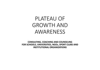 PLATEAU OF
GROWTH AND
AWARENESS
CONSULTING, COACHING AND COUNSELING
FOR SCHOOLS, UNIVERSITIES, NGOs, SPORT CLUBS AND
INSTITUTIONAL ORGANIZATIONS
 