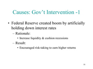 Causes: Gov’t Intervention -1
• Federal Reserve created boom by artificially
  holding down interest rates
  – Rationale:
     • Increase liquidity & cushion recessions
  – Result:
     • Encouraged risk-taking to earn higher returns




                                                       10
 