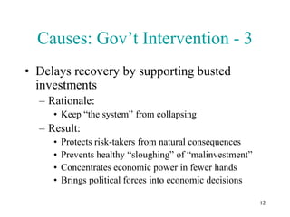 Causes: Gov’t Intervention - 3
• Delays recovery by supporting busted
  investments
  – Rationale:
     • Keep “the system” from collapsing
  – Result:
     •   Protects risk-takers from natural consequences
     •   Prevents healthy “sloughing” of “malinvestment”
     •   Concentrates economic power in fewer hands
     •   Brings political forces into economic decisions

                                                           12
 