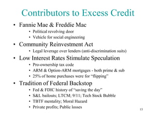 Contributors to Excess Credit
• Fannie Mae & Freddie Mac
      • Political revolving door
      • Vehicle for social engineering
• Community Reinvestment Act
      • Legal leverage over lenders (anti-discrimination suits)
• Low Interest Rates Stimulate Speculation
      • Pro-ownership tax code
      • ARM & Option-ARM mortgages - both prime & sub
      • 25% of home purchases were for “flipping”
• Tradition of Federal Backstop
      •   Fed & FDIC history of “saving the day”
      •   S&L bailouts; LTCM; 9/11; Tech Stock Bubble
      •   TBTF mentality; Moral Hazard
      •   Private profits; Public losses                          13
 