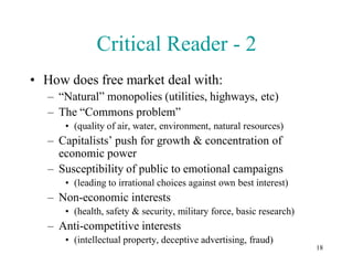 Critical Reader - 2
• How does free market deal with:
   – “Natural” monopolies (utilities, highways, etc)
   – The “Commons problem”
      • (quality of air, water, environment, natural resources)
   – Capitalists’ push for growth & concentration of
     economic power
   – Susceptibility of public to emotional campaigns
      • (leading to irrational choices against own best interest)
   – Non-economic interests
      • (health, safety & security, military force, basic research)
   – Anti-competitive interests
      • (intellectual property, deceptive advertising, fraud)
                                                                      18
 