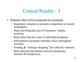 Critical Reader - 3
• Natural roles of Government in economy
  – Regulatory structure to promote competition in natural
    monopolies
  – Rules that bring the cost of”commons” intothe
    economy
  – Rules than limit the scale of individual producers
  – Information to promote informed choice throughout
    economy
  – Funding & “strategic shopping” for collective interests
  – Rules that provide balance between proprietary
    interests & transparency
                                                          19
 