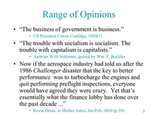 Range of Opinions
• “The business of government is business.”
      • US President Calvin Coolidge, 1924(?)
• “The trouble with socialism is socialism. The
  trouble with capitalism is capitalists.”
      • Austrian Willi Schlamm, quoted by Wm. F. Buckley
• Now if the aerospace industry had told us after the
  1986 Challenger disaster that the key to better
  performance was to turbocharge the engines and
  quit performing preflight inspections, everyone
  would have agreed they were crazy. Yet that’s
  essentially what the finance lobby has done over
  the past decade ...”
      • Kevin Drum, in Mother Jones, Jan/Feb, 2010 (p.39)   2
 