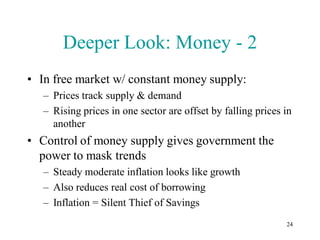 Deeper Look: Money - 2
• In free market w/ constant money supply:
   – Prices track supply & demand
   – Rising prices in one sector are offset by falling prices in
     another
• Control of money supply gives government the
  power to mask trends
   – Steady moderate inflation looks like growth
   – Also reduces real cost of borrowing
   – Inflation = Silent Thief of Savings
                                                              24
 