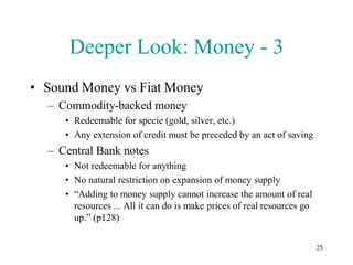 Deeper Look: Money - 3
• Sound Money vs Fiat Money
  – Commodity-backed money
     • Redeemable for specie (gold, silver, etc.)
     • Any extension of credit must be preceded by an act of saving
  – Central Bank notes
     • Not redeemable for anything
     • No natural restriction on expansion of money supply
     • “Adding to money supply cannot increase the amount of real
       resources ... All it can do is make prices of real resources go
       up.” (p128)

                                                                         25
 