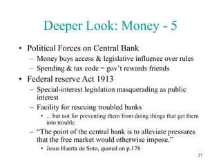 Deeper Look: Money - 5
• Political Forces on Central Bank
   – Money buys access & legislative influence over rules
   – Spending & tax code = gov’t rewards friends
• Federal reserve Act 1913
   – Special-interest legislation masquerading as public
     interest
   – Facility for rescuing troubled banks
      • ... but not for preventing them from doing things that get them
        into trouble
   – “The point of the central bank is to alleviate pressures
     that the free market would otherwise impose.”
      • Jesus Huerta de Soto, quoted on p.178
                                                                      27
 