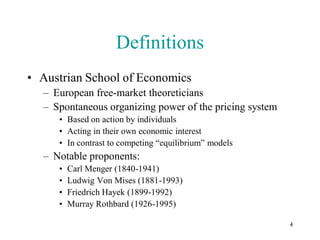 Definitions
• Austrian School of Economics
  – European free-market theoreticians
  – Spontaneous organizing power of the pricing system
     • Based on action by individuals
     • Acting in their own economic interest
     • In contrast to competing “equilibrium” models
  – Notable proponents:
     •   Carl Menger (1840-1941)
     •   Ludwig Von Mises (1881-1993)
     •   Friedrich Hayek (1899-1992)
     •   Murray Rothbard (1926-1995)

                                                         4
 