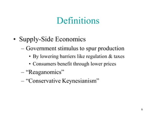 Definitions
• Supply-Side Economics
  – Government stimulus to spur production
     • By lowering barriers like regulation & taxes
     • Consumers benefit through lower prices
  – “Reaganomics”
  – “Conservative Keynesianism”



                                                      6
 
