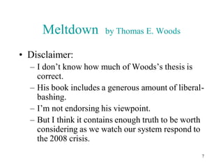 Meltdown          by Thomas E. Woods

• Disclaimer:
  – I don’t know how much of Woods’s thesis is
    correct.
  – His book includes a generous amount of liberal-
    bashing.
  – I’m not endorsing his viewpoint.
  – But I think it contains enough truth to be worth
    considering as we watch our system respond to
    the 2008 crisis.
                                                   7
 