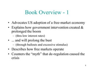 Book Overview - 1
• Advocates US adoption of a free-market economy
• Explains how government intervention created &
  prolonged the boom
   – (thru low interest rates)
• ... and will prolong the bust
   – (through bailouts and excessive stimulus)
• Describes how free markets operate
• Counters the “myth” that de-regulation caused the
  crisis
                                                      8
 