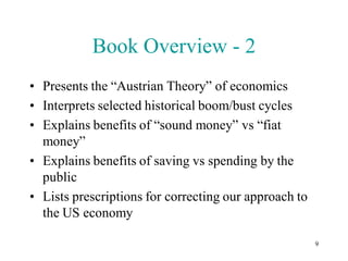 Book Overview - 2
• Presents the “Austrian Theory” of economics
• Interprets selected historical boom/bust cycles
• Explains benefits of “sound money” vs “fiat
  money”
• Explains benefits of saving vs spending by the
  public
• Lists prescriptions for correcting our approach to
  the US economy

                                                       9
 