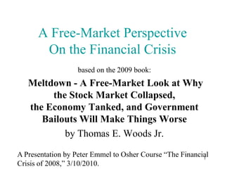 A Free-Market Perspective
       On the Financial Crisis
                   based on the 2009 book:
   Meltdown - A Free-Market Look at Why
        the Stock Market Collapsed,
   the Economy Tanked, and Government
      Bailouts Will Make Things Worse
           by Thomas E. Woods Jr.

A Presentation by Peter Emmel to Osher Course “The Financial
                                                          1
Crisis of 2008,” 3/10/2010.
 