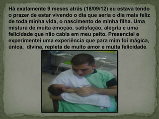 Há exatamente 9 meses atrás (18/09/12) eu estava tendo
o prazer de estar vivendo o dia que seria o dia mais feliz
de toda minha vida, o nascimento de minha filha. Uma
mistura de muita emoção, satisfação, alegria e uma
felicidade que não cabia em meu peito. Presenciei e
experimentei uma experiência que para mim foi mágica,
única, divina, repleta de muito amor e muita felicidade.
 