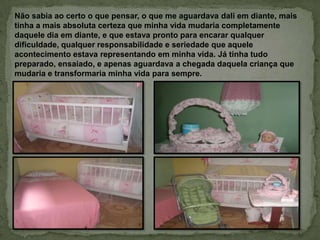 Não sabia ao certo o que pensar, o que me aguardava dali em diante, mais
tinha a mais absoluta certeza que minha vida mudaria completamente
daquele dia em diante, e que estava pronto para encarar qualquer
dificuldade, qualquer responsabilidade e seriedade que aquele
acontecimento estava representando em minha vida. Já tinha tudo
preparado, ensaiado, e apenas aguardava a chegada daquela criança que
mudaria e transformaria minha vida para sempre.
 