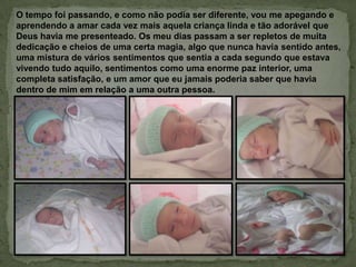 O tempo foi passando, e como não podia ser diferente, vou me apegando e
aprendendo a amar cada vez mais aquela criança linda e tão adorável que
Deus havia me presenteado. Os meu dias passam a ser repletos de muita
dedicação e cheios de uma certa magia, algo que nunca havia sentido antes,
uma mistura de vários sentimentos que sentia a cada segundo que estava
vivendo tudo aquilo, sentimentos como uma enorme paz interior, uma
completa satisfação, e um amor que eu jamais poderia saber que havia
dentro de mim em relação a uma outra pessoa.
 