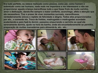 Era tudo perfeito, eu estava realizado como pessoa, como pai, como homem e
sobretudo como ser humano, nada mais me importava e me interessava a não ser
proporcionar aquela criança maravilhosa tudo o que fosse fruto de muito carinho,
amor e dedicação, dando-lhe sempre o maior conforto, aconchego, afeto e atenção que
ela necessitava. Tive o prazer de viver momentos surreais, maravilhosos,
verdadeiramente únicos e repleto de felicidade e alegria. Todos eles proporcionados
por ela... e somente ela. Troca de fraldas, madrugadas e madrugadas acordado
acalentando-a para fazê-la dormir, passeios empurrando o carrinho ao qual ela
serenamente dormia, ajuda na hora do banho, onde ela encantadoramente se permitia,
preparação de muitas mamadeiras para alimentá-la, etc.. etc..
 