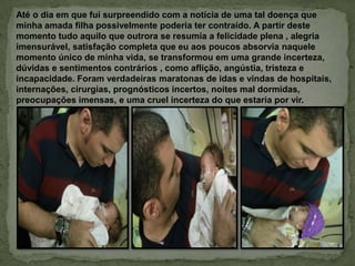 Até o dia em que fui surpreendido com a notícia de uma tal doença que
minha amada filha possivelmente poderia ter contraído. A partir deste
momento tudo aquilo que outrora se resumia a felicidade plena , alegria
imensurável, satisfação completa que eu aos poucos absorvia naquele
momento único de minha vida, se transformou em uma grande incerteza,
dúvidas e sentimentos contrários , como aflição, angústia, tristeza e
incapacidade. Foram verdadeiras maratonas de idas e vindas de hospitais,
internações, cirurgias, prognósticos incertos, noites mal dormidas,
preocupações imensas, e uma cruel incerteza do que estaria por vir.
 