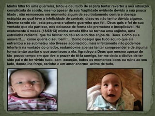 Minha filha foi uma guerreira, lutou e deu tudo de si para tentar reverter a sua situação
complicada de saúde, mesmo apesar de sua fragilidade evidente devido a sua pouca
idade , não esmoreceu em momento algum de seu tratamento contra a doença
estúpida ao qual teve a infelicidade de contrair, disso eu não tenho dúvida alguma.
Mesmo sendo ela , esta pequena e valente guerreira que foi , Deus quis e foi de sua
vontade que ela partisse, nos deixasse de forma tão prematura e inexplicável. Há
exatamente 4 meses (18/02/13) minha amada filha se tornou uma anjinho, uma
estrelinha radiante que foi brilhar no céu ao lado dos anjos de Deus. Como eu a
amava!!!.... como queria o seu bem!!... Como desejei que tudo aquilo que ela
enfrentou e se submeteu não tivesse acontecido, mais infelizmente não podemos
interferir na vontade do criador, restando-me apenas tentar compreender e de alguma
forma tentar aceitar o que aconteceu a ela. Agradeço a Deus que mesmo apesar de
tão pouco tempo em que tive o prazer de tê-la comigo, ter me dado a dádiva de ter
sido pai e de ter vivido tudo, sem exceção, todos os momentos bons ou ruins ao seu
lado, dando-lhe força, carinho e um amor enorme acima de tudo.
 