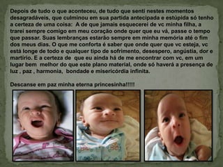 Depois de tudo o que aconteceu, de tudo que senti nestes momentos
desagradáveis, que culminou em sua partida antecipada e estúpida só tenho
a certeza de uma coisa: A de que jamais esquecerei de vc minha filha, a
trarei sempre comigo em meu coração onde quer que eu vá, passe o tempo
que passar. Suas lembranças estarão sempre em minha memória até o fim
dos meus dias. O que me conforta é saber que onde quer que vc esteja, vc
está longe de todo e qualquer tipo de sofrimento, desespero, angústia, dor e
martírio. E a certeza de que eu ainda há de me encontrar com vc, em um
lugar bem melhor do que este plano material, onde só haverá a presença de
luz , paz , harmonia, bondade e misericórdia infinita.
Descanse em paz minha eterna princesinha!!!!!
 