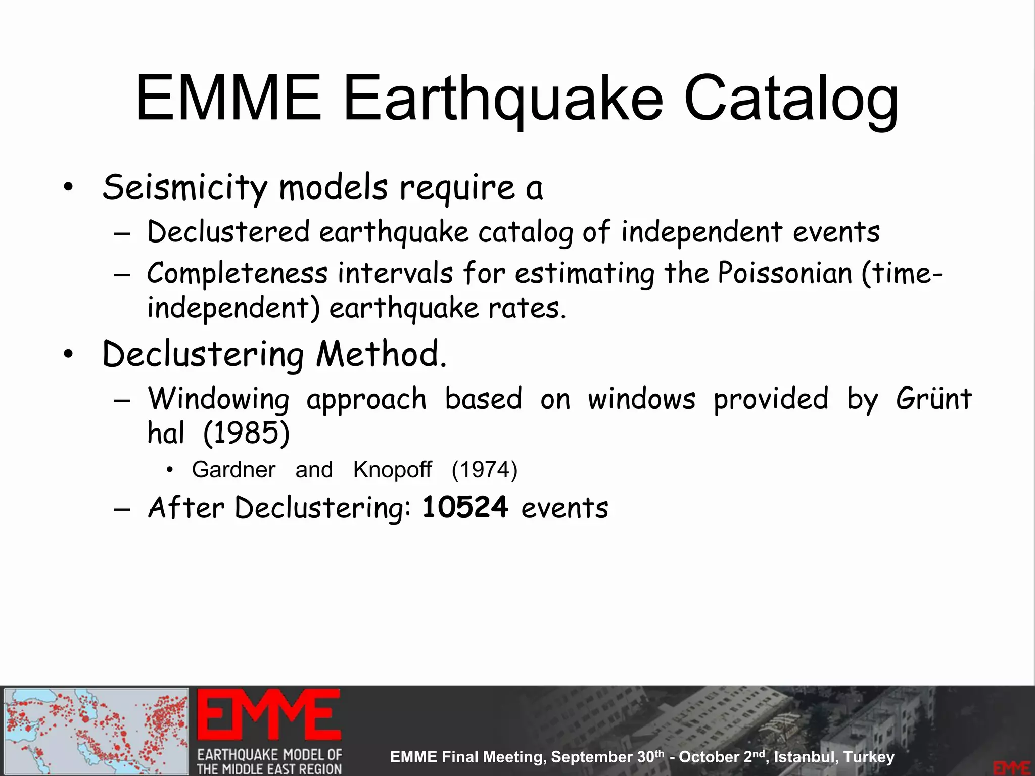 EMME Earthquake Catalog
• Seismicity models require a
– Declustered earthquake catalog of independent events
– Completeness intervals for estimating the Poissonian (time-
independent) earthquake rates.
• Declustering Method.
– Windowing approach based on windows provided by Grünt
hal (1985)
• Gardner and Knopoff (1974)
– After Declustering: 10524 events
 