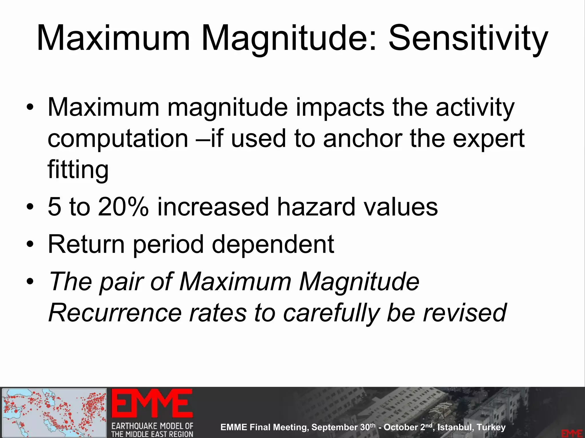 Maximum Magnitude: Sensitivity
• Maximum magnitude impacts the activity
computation –if used to anchor the expert
fitting
• 5 to 20% increased hazard values
• Return period dependent
• The pair of Maximum Magnitude
Recurrence rates to carefully be revised
 
