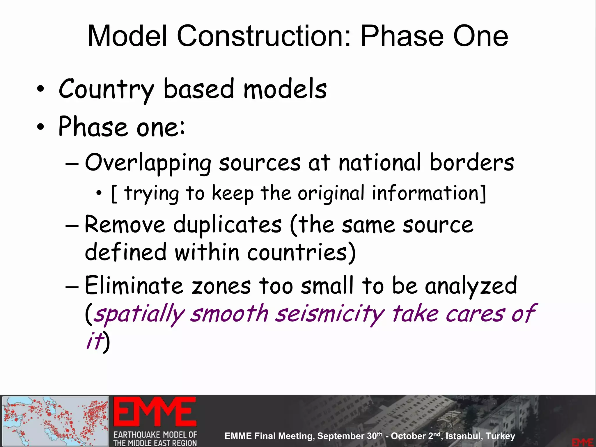 Model Construction: Phase One
• Country based models
• Phase one:
– Overlapping sources at national borders
• [ trying to keep the original information]
– Remove duplicates (the same source
defined within countries)
– Eliminate zones too small to be analyzed
(spatially smooth seismicity take cares of
it)
 