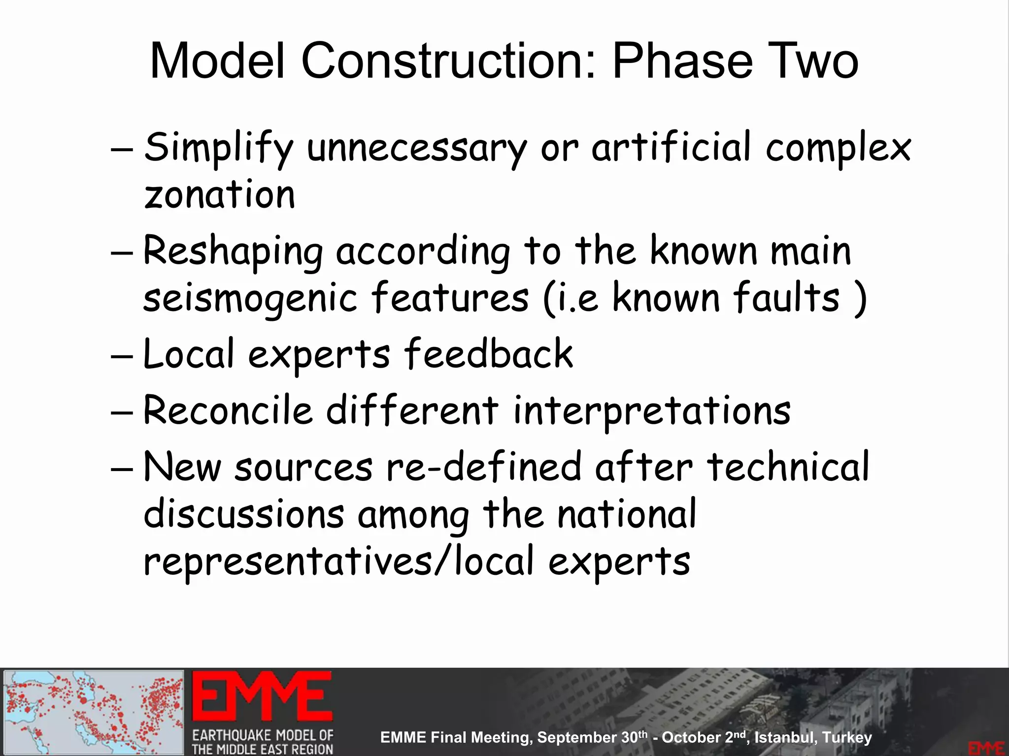 Model Construction: Phase Two
– Simplify unnecessary or artificial complex
zonation
– Reshaping according to the known main
seismogenic features (i.e known faults )
– Local experts feedback
– Reconcile different interpretations
– New sources re-defined after technical
discussions among the national
representatives/local experts
 