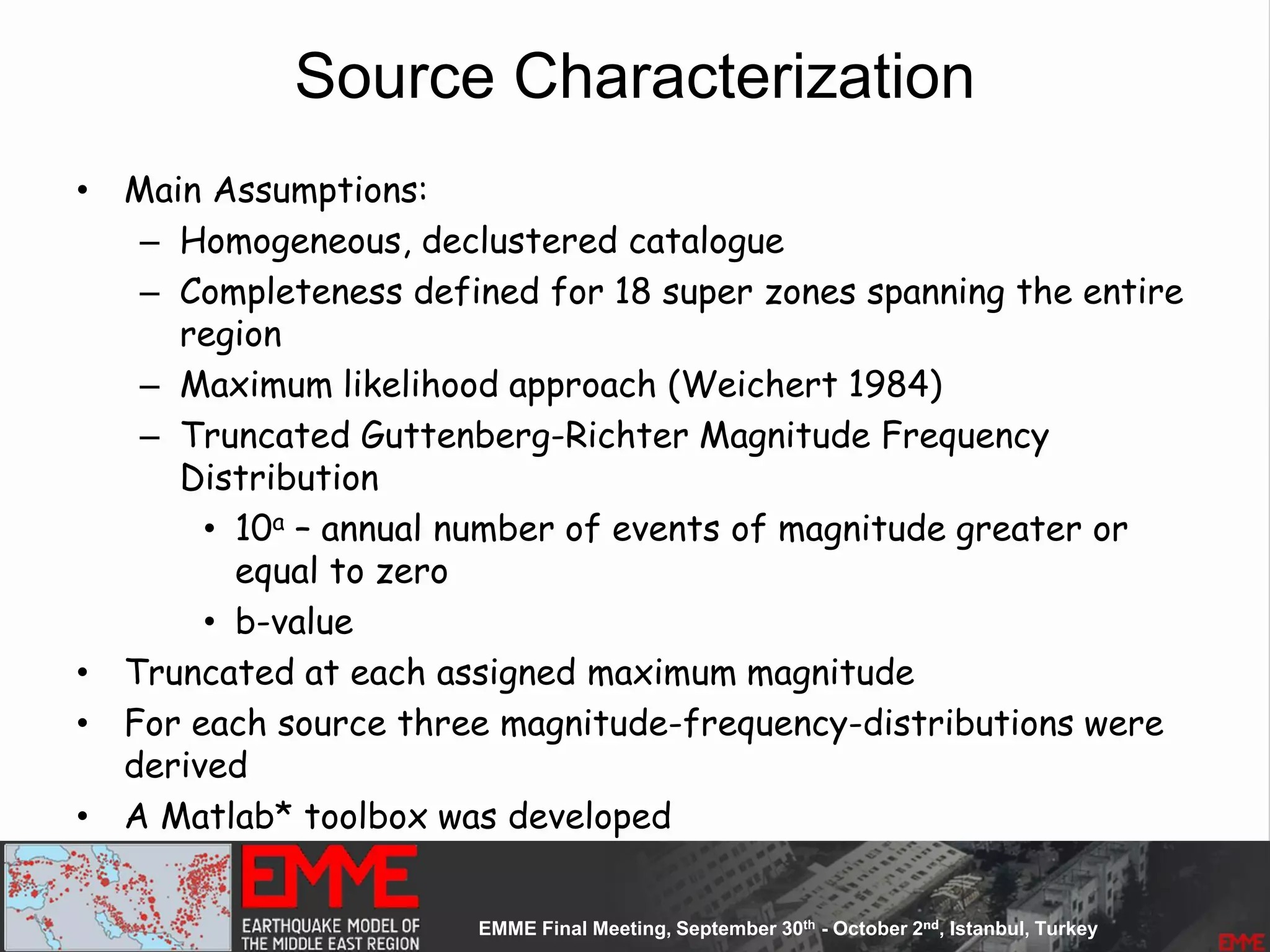 Source Characterization
• Main Assumptions:
– Homogeneous, declustered catalogue
– Completeness defined for 18 super zones spanning the entire
region
– Maximum likelihood approach (Weichert 1984)
– Truncated Guttenberg-Richter Magnitude Frequency
Distribution
• 10a – annual number of events of magnitude greater or
equal to zero
• b-value
• Truncated at each assigned maximum magnitude
• For each source three magnitude-frequency-distributions were
derived
• A Matlab* toolbox was developed
 