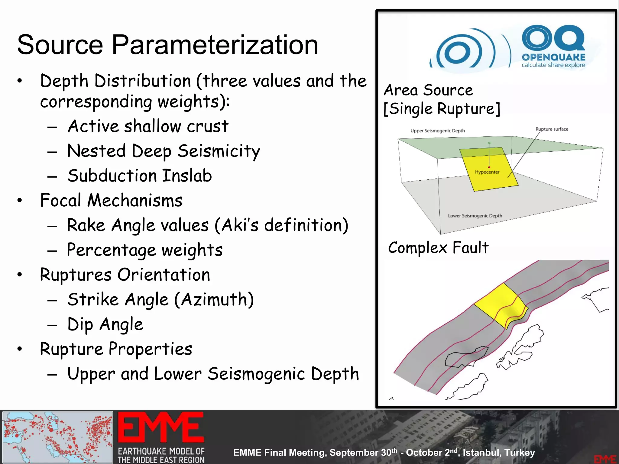 Source Parameterization
• Depth Distribution (three values and the
corresponding weights):
– Active shallow crust
– Nested Deep Seismicity
– Subduction Inslab
• Focal Mechanisms
– Rake Angle values (Aki’s definition)
– Percentage weights
• Ruptures Orientation
– Strike Angle (Azimuth)
– Dip Angle
• Rupture Properties
– Upper and Lower Seismogenic Depth
Complex Fault
Area Source
[Single Rupture]
 