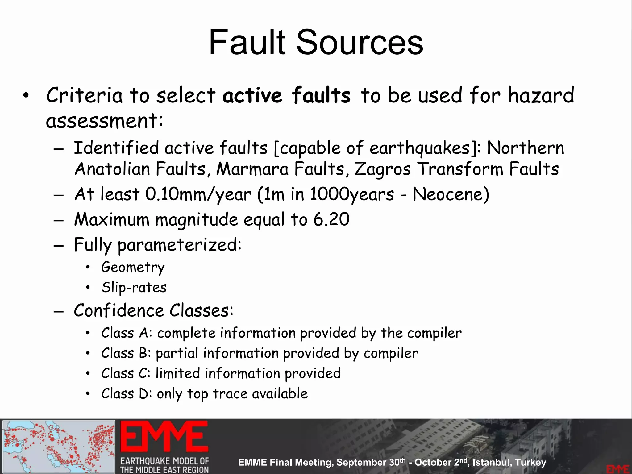 Fault Sources
• Criteria to select active faults to be used for hazard
assessment:
– Identified active faults [capable of earthquakes]: Northern
Anatolian Faults, Marmara Faults, Zagros Transform Faults
– At least 0.10mm/year (1m in 1000years - Neocene)
– Maximum magnitude equal to 6.20
– Fully parameterized:
• Geometry
• Slip-rates
– Confidence Classes:
• Class A: complete information provided by the compiler
• Class B: partial information provided by compiler
• Class C: limited information provided
• Class D: only top trace available
 