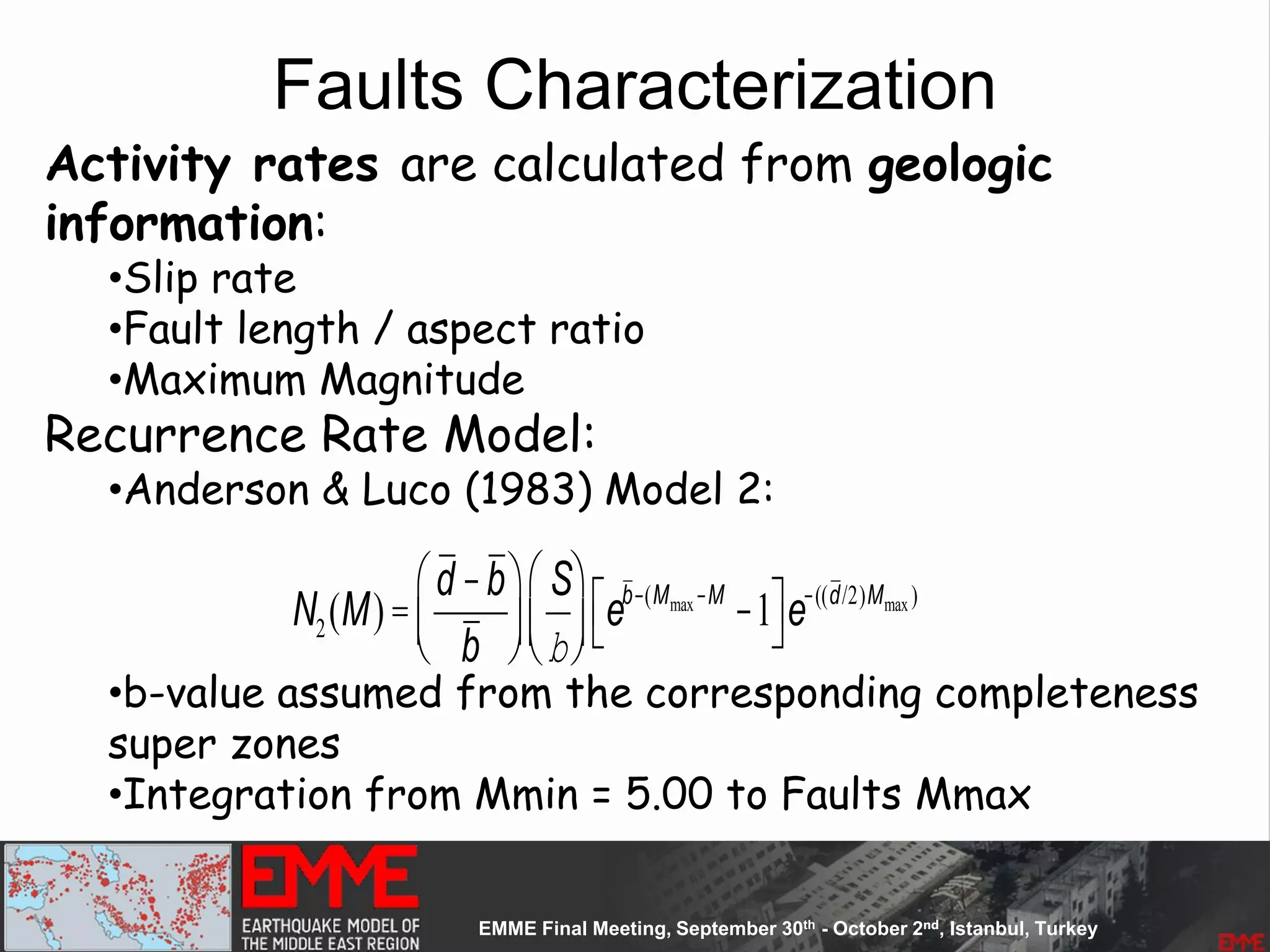 Faults Characterization
Activity rates are calculated from geologic
information:
•Slip rate
•Fault length / aspect ratio
•Maximum Magnitude
Recurrence Rate Model:
•Anderson & Luco (1983) Model 2:
•b-value assumed from the corresponding completeness
super zones
•Integration from Mmin = 5.00 to Faults Mmax
N2(M)=
d -b
b
æ
èç
ö
ø÷
S
b
æ
èç
ö
ø÷ eb-(Mmax-M
-1é
ë
ù
ûe-((d/2)Mmax )
 