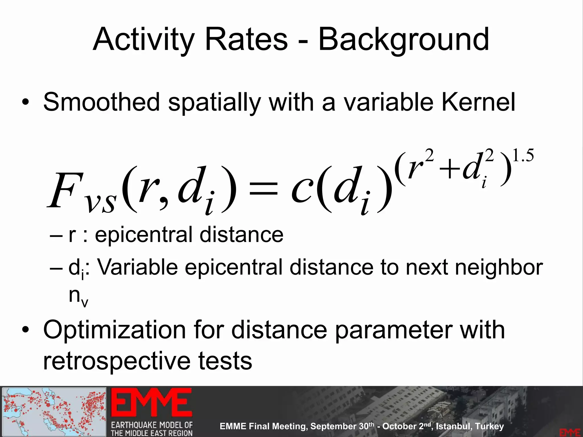 Activity Rates - Background
• Smoothed spatially with a variable Kernel
– r : epicentral distance
– di: Variable epicentral distance to next neighbor
nv
• Optimization for distance parameter with
retrospective tests
vsF (r,di )  c(di )(r2
di
2
)1.5
 