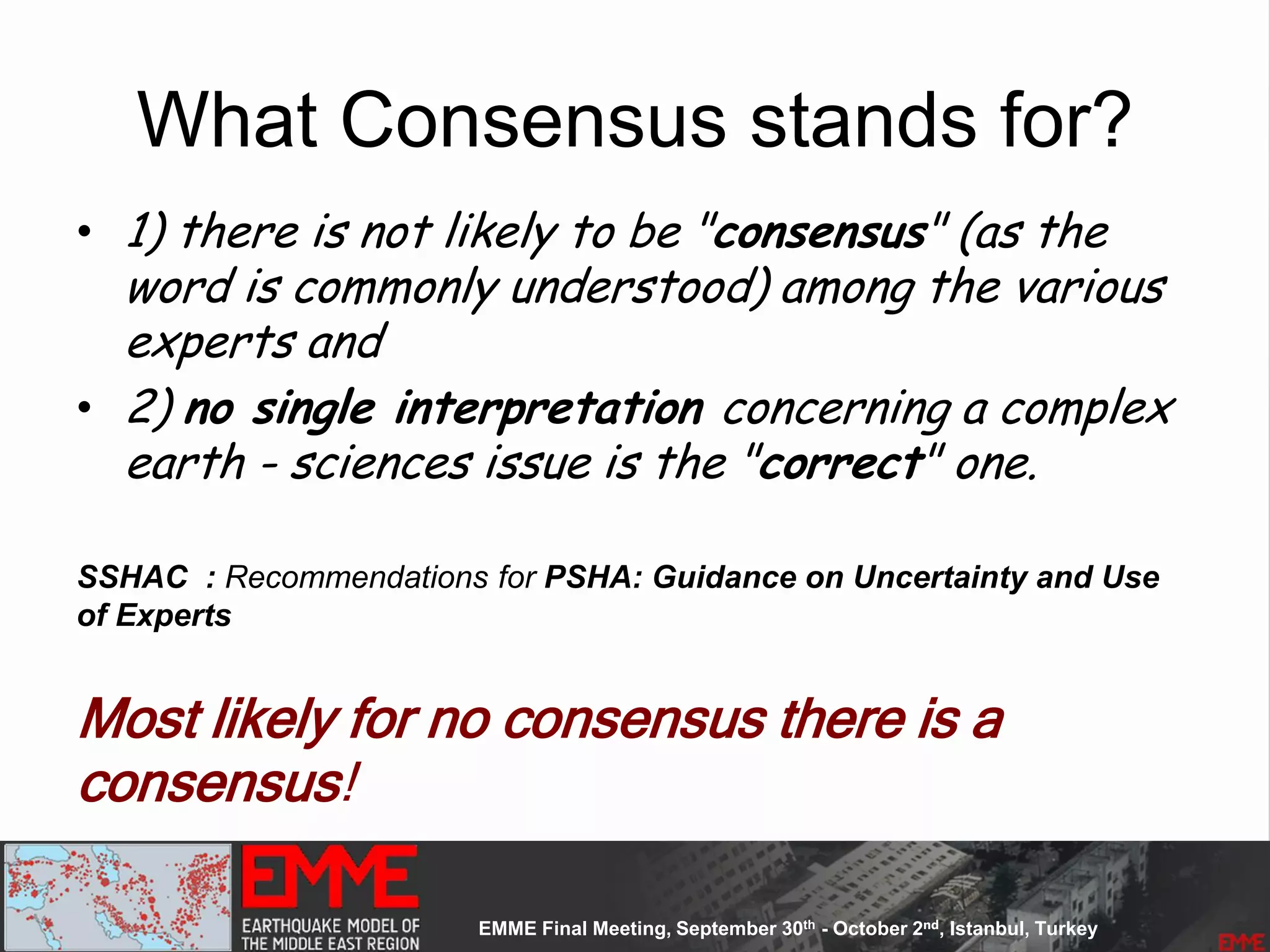 What Consensus stands for?
• 1) there is not likely to be "consensus" (as the
word is commonly understood) among the various
experts and
• 2) no single interpretation concerning a complex
earth - sciences issue is the "correct" one.
SSHAC : Recommendations for PSHA: Guidance on Uncertainty and Use
of Experts
Most likely for no consensus there is a
consensus!
 
