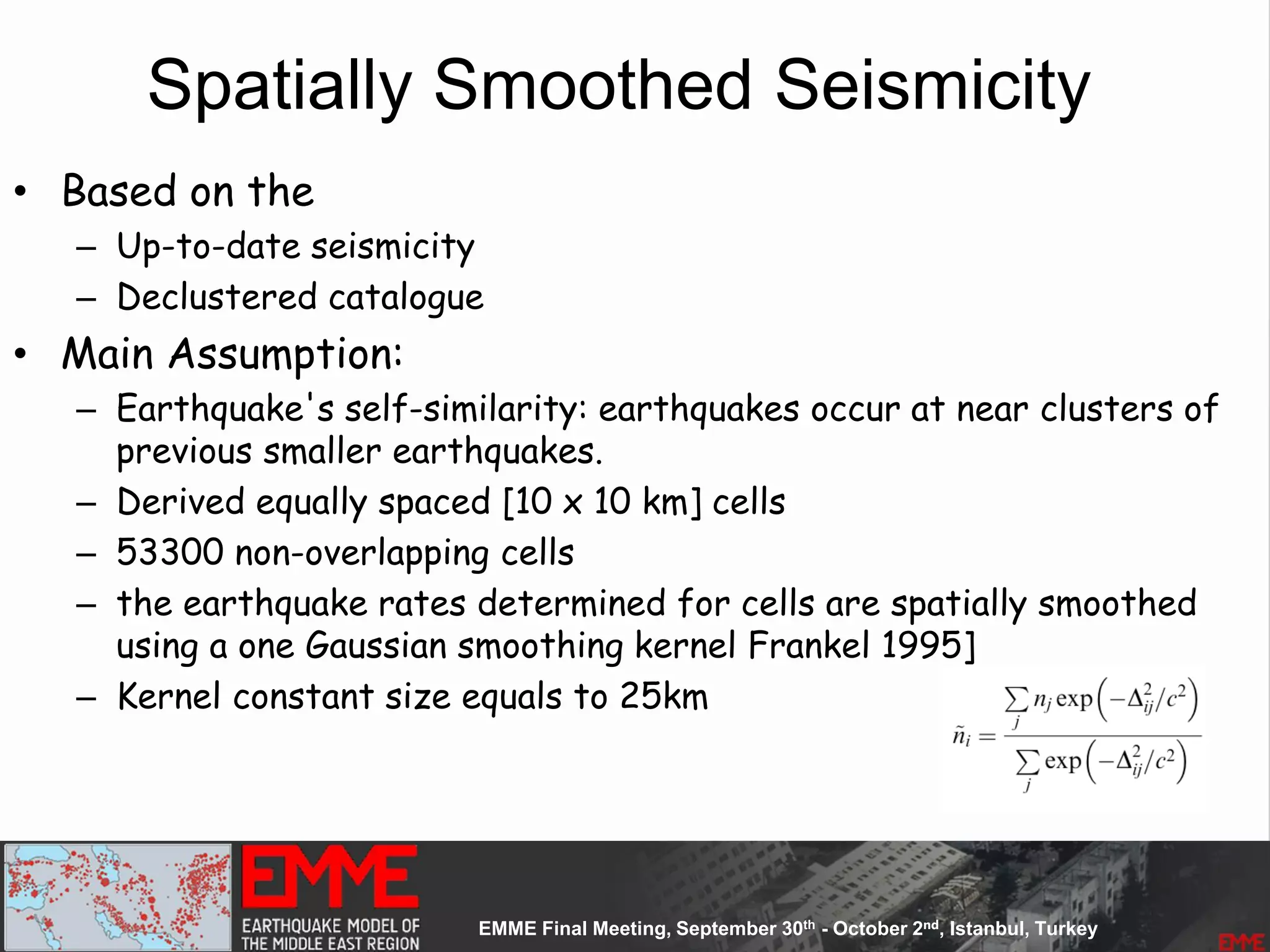 Spatially Smoothed Seismicity
• Based on the
– Up-to-date seismicity
– Declustered catalogue
• Main Assumption:
– Earthquake's self-similarity: earthquakes occur at near clusters of
previous smaller earthquakes.
– Derived equally spaced [10 x 10 km] cells
– 53300 non-overlapping cells
– the earthquake rates determined for cells are spatially smoothed
using a one Gaussian smoothing kernel Frankel 1995]
– Kernel constant size equals to 25km
 