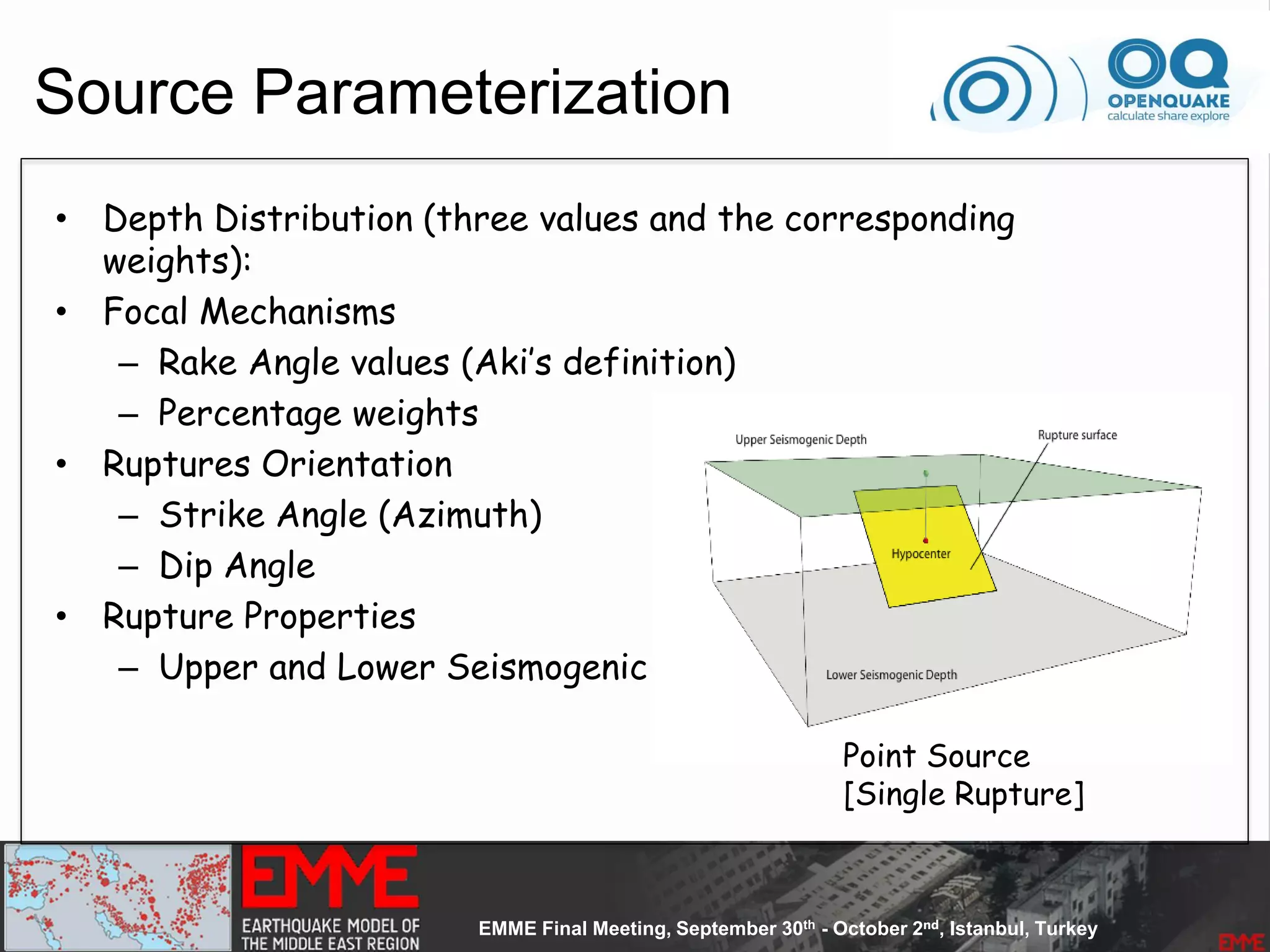 Source Parameterization
• Depth Distribution (three values and the corresponding
weights):
• Focal Mechanisms
– Rake Angle values (Aki’s definition)
– Percentage weights
• Ruptures Orientation
– Strike Angle (Azimuth)
– Dip Angle
• Rupture Properties
– Upper and Lower Seismogenic Depth
Point Source
[Single Rupture]
 