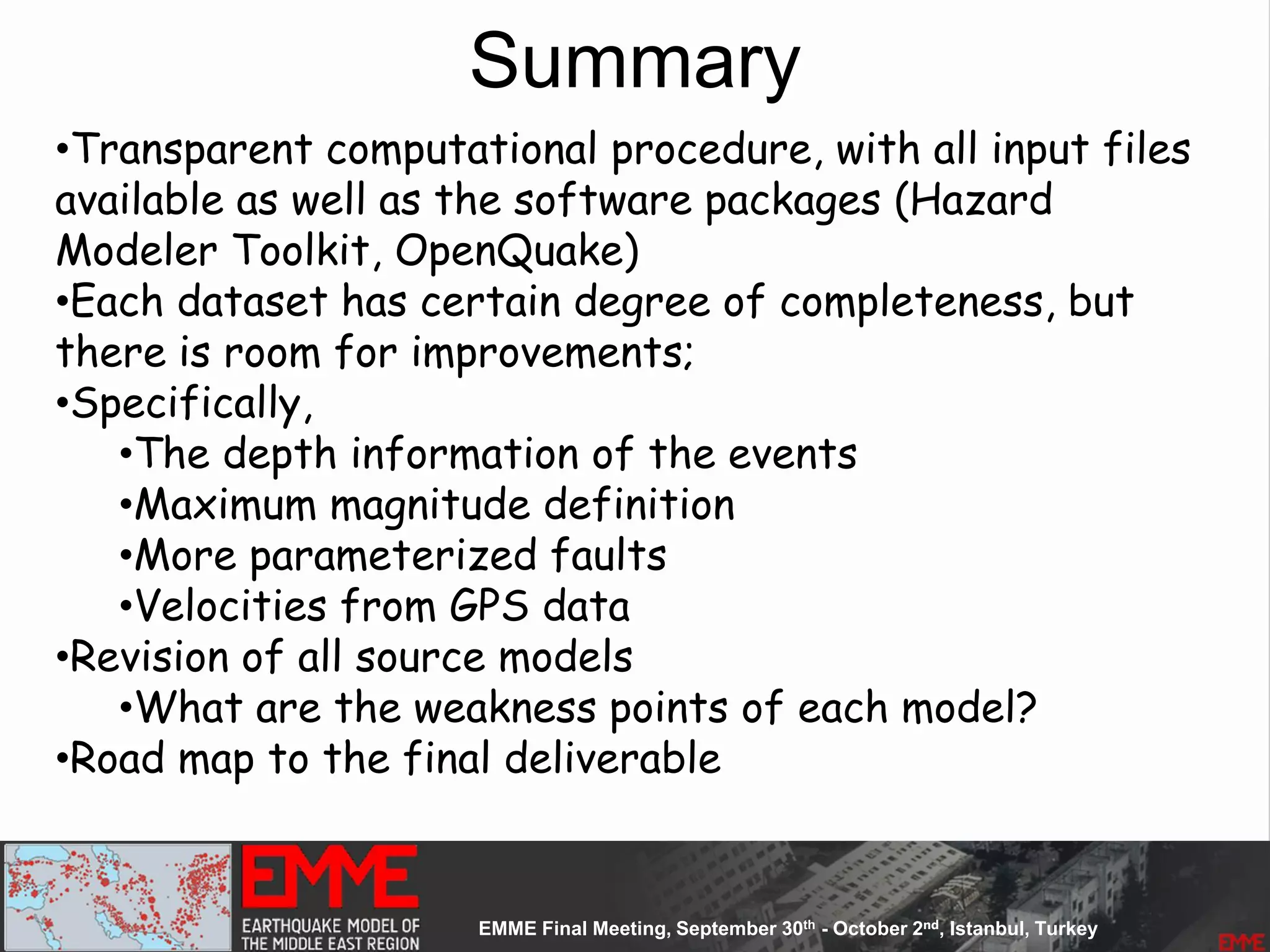 Summary
•Transparent computational procedure, with all input files
available as well as the software packages (Hazard
Modeler Toolkit, OpenQuake)
•Each dataset has certain degree of completeness, but
there is room for improvements;
•Specifically,
•The depth information of the events
•Maximum magnitude definition
•More parameterized faults
•Velocities from GPS data
•Revision of all source models
•What are the weakness points of each model?
•Road map to the final deliverable
 