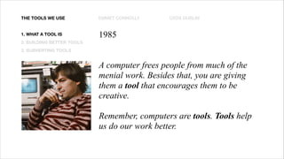 EMMET CONNOLLY UXDX DUBLIN
THE TOOLS WE USE
1. WHAT A TOOL IS
2. BUILDING BETTER TOOLS
3. SUBVERTING TOOLS
1985
A computer frees people from much of the
menial work. Besides that, you are giving
them a tool that encourages them to be
creative.
Remember, computers are tools. Tools help
us do our work better.
 