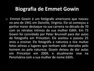 Biografia de Emmet Gowin
o Emmet Gowin é um fotógrafo americano que nasceu
no ano de 1941 em Danville, Virginia. Ele só começou a
ganhar maior destaque na sua carreira na década de 70
com os retratos íntimos da sua mulher Edith. Em 73
Gowin foi convidado por Peter Brunnell para dar aulas
de fotografia em Princeton. Ele aceitou e passou 25
anos a ensinar. Ele fotográfa a natureza e tira muitas
fotos aéreas a lugares que tenham sido alterados pelo
homem ou pela natureza. Gowin deixou de dar aulas
em Princeton em 2009, e atualmente vive na
Pensilvânia com a sua mulher de nome Edith.

 