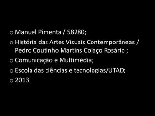 o Manuel Pimenta / 58280;
o História das Artes Visuais Contemporâneas /
Pedro Coutinho Martins Colaço Rosário ;
o Comunicação e Multimédia;
o Escola das ciências e tecnologias/UTAD;
o 2013

 