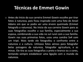 Técnicas de Emmet Gowin
o Antes do ínicio da sua carreira Emmet Gowin escolhe por tirar
fotos à natureza, pois ficou inspirado com uma foto de Ansel
Adams em que se podia ver uma árvore queimada (Emmet
fotografa a natureza). No ínicio da sua carreira Gowin para as
suas fotografias escolhe a sua família, especialmente a sua
esposa, combinando a sua vida no sul rural com a sua família.
Gowin nas suas primeiras fotos, usou uma camâra 5x4 com
um tripé. Mais tarde ele fotografou o confronto entre a
natureza e a cultura. Utilizava fotos aéreas para fotografar
belas paisagens da natureza, fotografar agricultura, e as
minas. Ele tira as suas fotografias a preto e branco ou a cores,
tentando sempre estabelecer uma ligação com o mundo da
natureza.

 