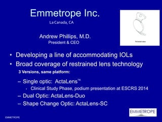 EMMETROPE
Emmetrope Inc.
• Developing a line of accommodating IOLs
• Broad coverage of restrained lens technology
– Single optic: ActaLensTM,
• Clinical Study Phase, podium presentation at ESCRS 2014
– Dual Optic: ActaLens-Duo
– Shape Change Optic: ActaLens-SC
La Canada, CA
Andrew Phillips, M.D.
President & CEO
3 Versions, same platform:
 
