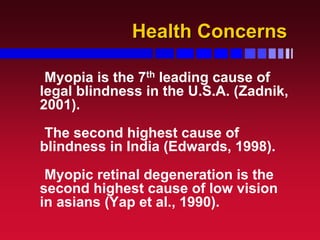 Health ConcernsHealth Concerns
Myopia is the 7th leading cause of
legal blindness in the U.S.A. (Zadnik,
2001).
The second highest cause of
blindness in India (Edwards, 1998).
Myopic retinal degeneration is the
second highest cause of low vision
in asians (Yap et al., 1990).
 